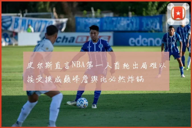 皮尔斯直言NBA第一人首轮出局难以接受换成巅峰詹舆论必然炸锅