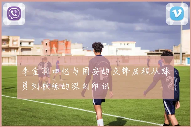 李金羽回忆与国安的交锋历程从球员到教练的深刻印记