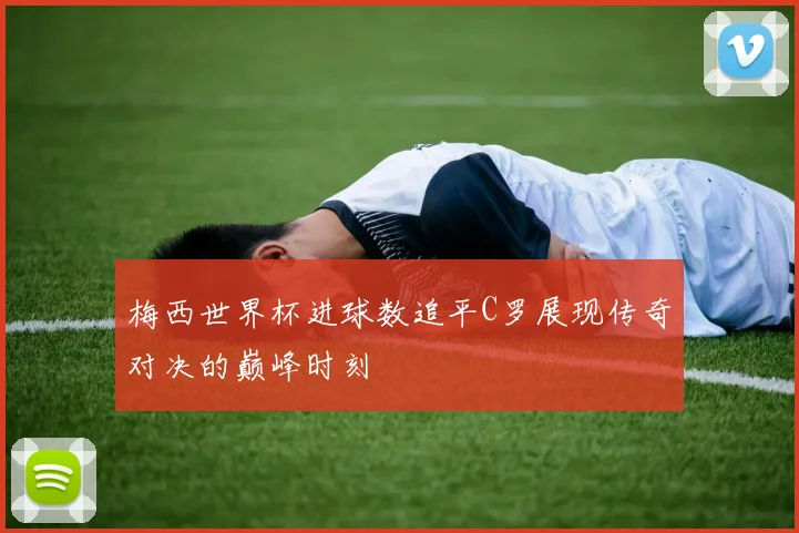 梅西世界杯进球数追平C罗展现传奇对决的巅峰时刻