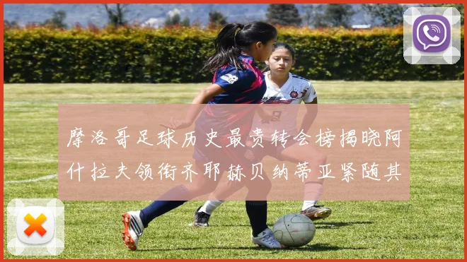 摩洛哥足球历史最贵转会榜揭晓阿什拉夫领衔齐耶赫贝纳蒂亚紧随其后