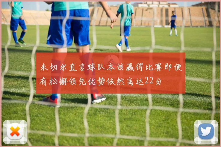 米切尔直言球队本该赢得比赛即便有松懈领先优势依然高达22分