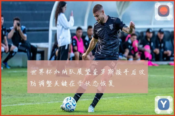 世界杯加纳队展望奎罗斯接手后攻防调整关键在于状态恢复