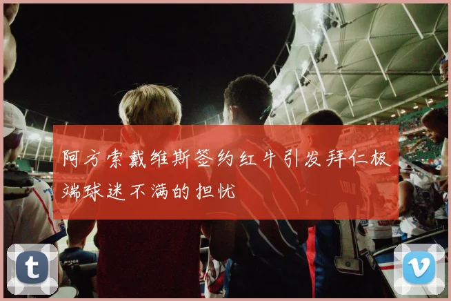 阿方索戴维斯签约红牛引发拜仁极端球迷不满的担忧