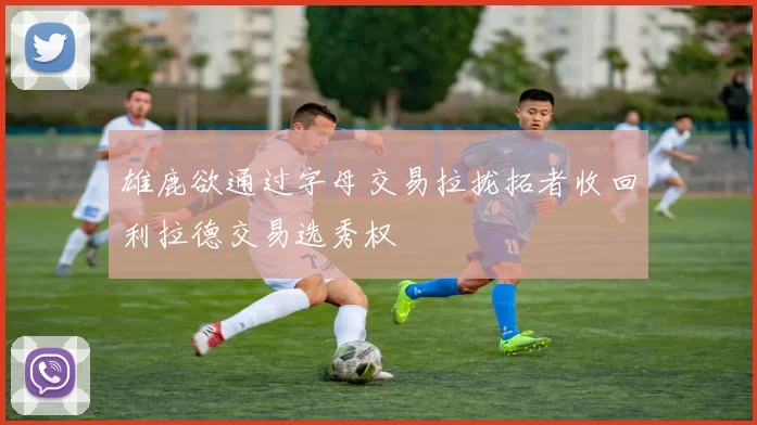 雄鹿欲通过字母交易拉拢拓者收回利拉德交易选秀权