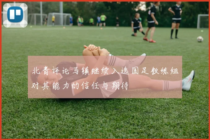 北青评论马镇继续入选国足教练组对其能力的信任与期待