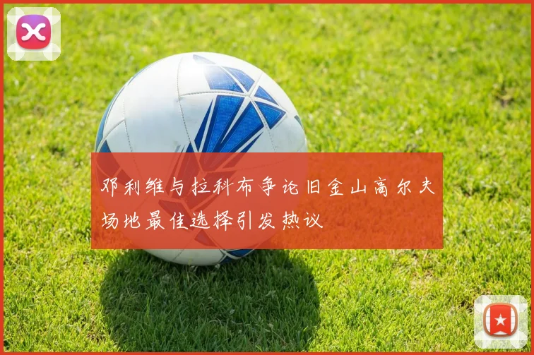 邓利维与拉科布争论旧金山高尔夫场地最佳选择引发热议
