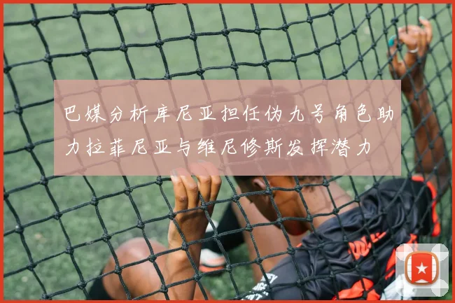 巴媒分析库尼亚担任伪九号角色助力拉菲尼亚与维尼修斯发挥潜力