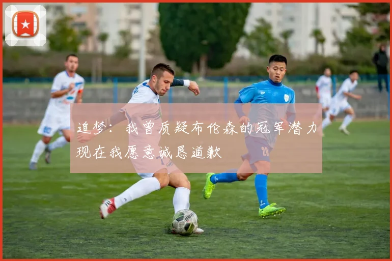 追梦：我曾质疑布伦森的冠军潜力现在我愿意诚恳道歉