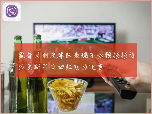 蒙哥马利谈球队表现不如预期期待拉莫斯早日回归助力比赛