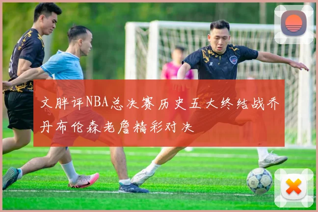文胖评NBA总决赛历史五大终结战乔丹布伦森老詹精彩对决