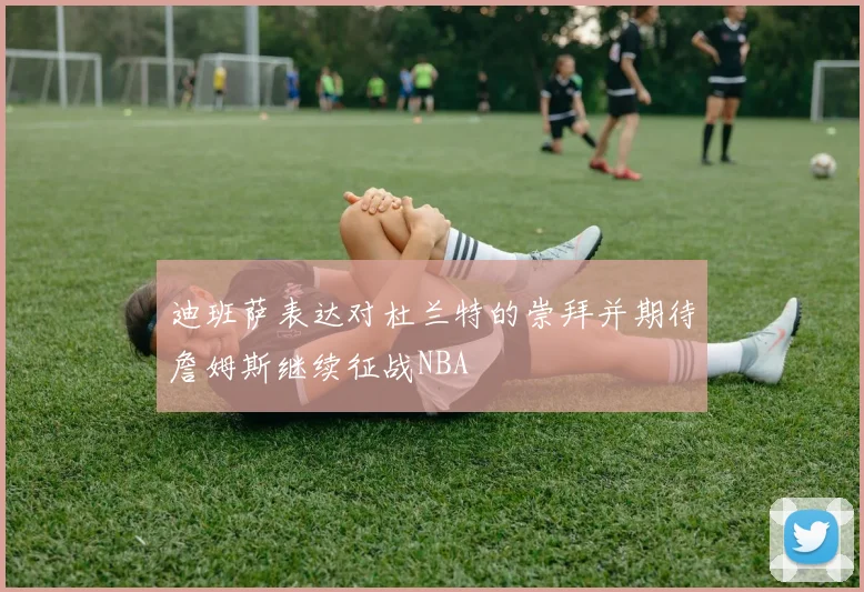 迪班萨表达对杜兰特的崇拜并期待詹姆斯继续征战NBA