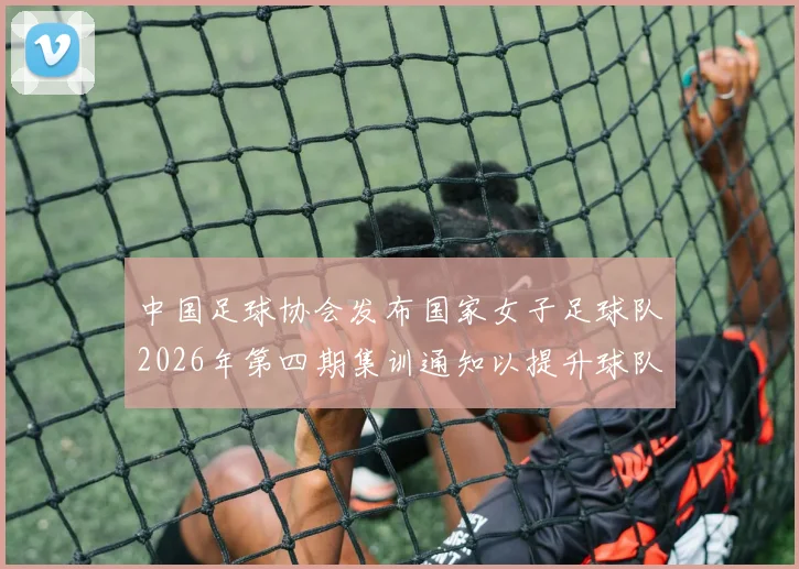中国足球协会发布国家女子足球队2026年第四期集训通知以提升球队实力和备战水平
