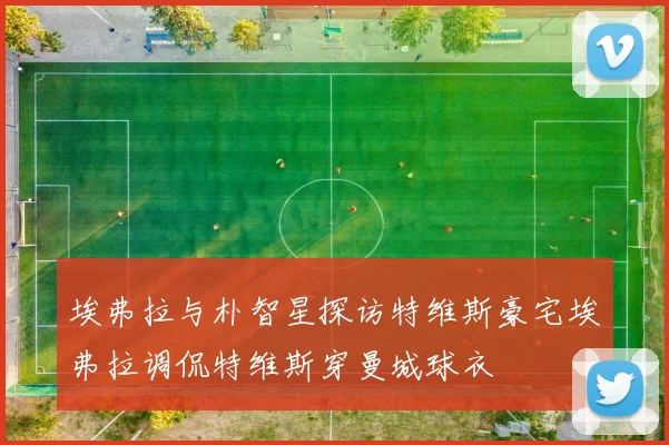 埃弗拉与朴智星探访特维斯豪宅埃弗拉调侃特维斯穿曼城球衣