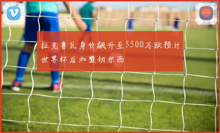 拉克鲁瓦身价飙升至5500万欧预计世界杯后加盟切尔西