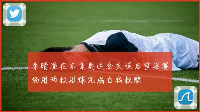 李晴潼在东京奥运会失误后重返赛场用两粒进球完成自我救赎