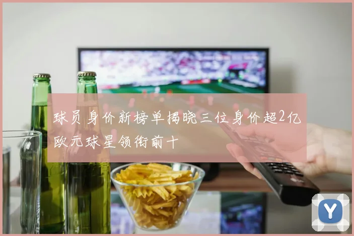 球员身价新榜单揭晓三位身价超2亿欧元球星领衔前十