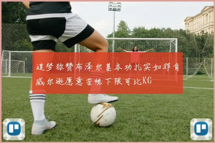追梦称赞布泽尔基本功扎实如邓肯威尔逊愿意苦练下限可比KG