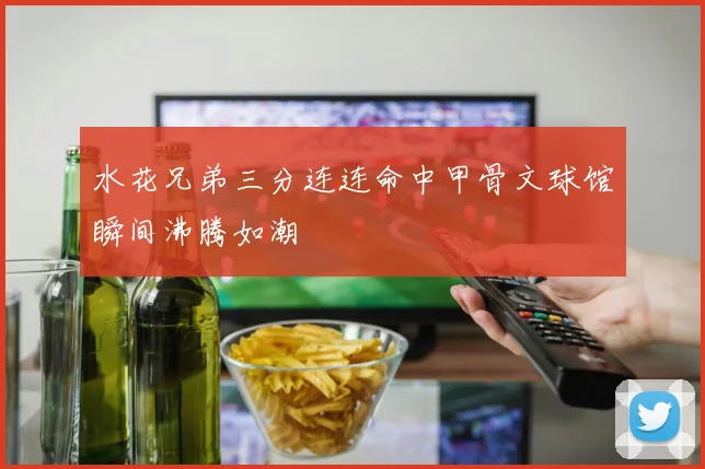 水花兄弟三分连连命中甲骨文球馆瞬间沸腾如潮